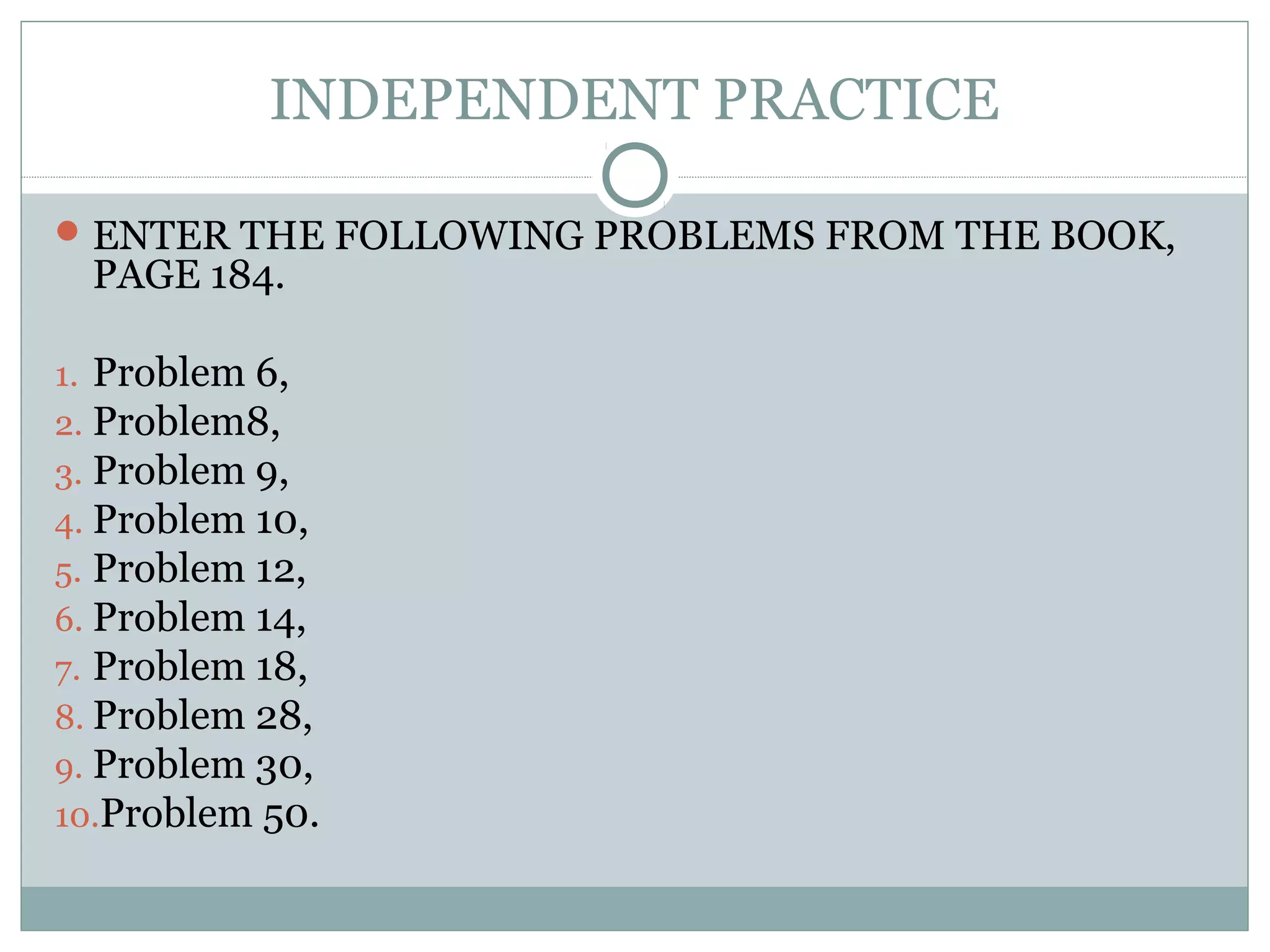 INDEPENDENT PRACTICE
ENTER THE FOLLOWING PROBLEMS FROM THE BOOK,
PAGE 184.
1. Problem 6,
2. Problem8,
3. Problem 9,
4. Problem 10,
5. Problem 12,
6. Problem 14,
7. Problem 18,
8. Problem 28,
9. Problem 30,
10.Problem 50.
 