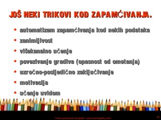 Free powerpoint template: www.brainybetty.com
10
JOŠ NEKI TRIKOVI KOD ZAPAM IVANJA.ĆJOŠ NEKI TRIKOVI KOD ZAPAM IVANJA.Ć
• automatizam zapam ivanja kod nekih podatakaćautomatizam zapam ivanja kod nekih podatakać
• zanimljivostzanimljivost
• višekanalno u enječvišekanalno u enječ
• povezivanje gradiva (opasnost od ometanja)povezivanje gradiva (opasnost od ometanja)
• uzro no-posljedi no zaklju ivanječ č čuzro no-posljedi no zaklju ivanječ č č
• motivacijamotivacija
• u enje uvidomču enje uvidomč
 