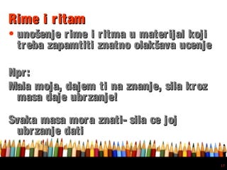 Free powerpoint template: www.brainybetty.com
17
Rime i ritamRime i ritam
• unošenje rime i ritma u materijal kojiunošenje rime i ritma u materijal koji
treba zapamtiti znatno olakšava ucenjetreba zapamtiti znatno olakšava ucenje
Npr:Npr:
Mala moja, dajem ti na znanje, sila krozMala moja, dajem ti na znanje, sila kroz
masa daje ubrzanje!masa daje ubrzanje!
Svaka masa mora znati- sila ce jojSvaka masa mora znati- sila ce joj
ubrzanje datiubrzanje dati
 