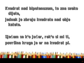 Free powerpoint template: www.brainybetty.com
19
Kvadrat nad hipotenuzom, to zna svakoKvadrat nad hipotenuzom, to zna svako
dijete,dijete,
jednak je zbroju kvadrata nad objejednak je zbroju kvadrata nad obje
katete.katete.
Sje am se k’o ju er, rek’o si mi ti,ć čSje am se k’o ju er, rek’o si mi ti,ć č
površina kruga je er na kvadrat pi.površina kruga je er na kvadrat pi.
 