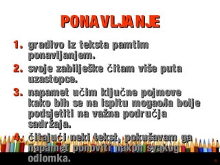 Free powerpoint template: www.brainybetty.com
31
PONAVLJANJEPONAVLJANJE
1.1. gradivo iz teksta pamtimgradivo iz teksta pamtim
ponavljanjem.ponavljanjem.
2.2. svoje zabilješke itam više putačsvoje zabilješke itam više putač
uzastopce.uzastopce.
3.3. napamet u im klju ne pojmoveč čnapamet u im klju ne pojmoveč č
kako bih se na ispitu mogao/la boljekako bih se na ispitu mogao/la bolje
podsjetiti na važna podru jačpodsjetiti na važna podru jač
sadržaja.sadržaja.
4.4. itaju i neki tekst, pokušavam gač ćitaju i neki tekst, pokušavam gač ć
napamet ponoviti nakon svakognapamet ponoviti nakon svakog
odlomka.odlomka.
 