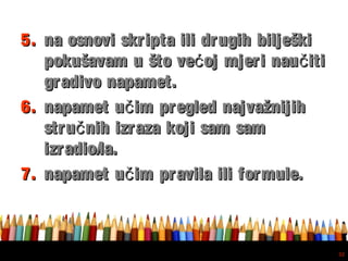 Free powerpoint template: www.brainybetty.com
32
5.5. na osnovi skripta ili drugih bilješkina osnovi skripta ili drugih bilješki
pokušavam u što ve oj mjeri nau itić čpokušavam u što ve oj mjeri nau itić č
gradivo napamet.gradivo napamet.
6.6. napamet u im pregled najvažnijihčnapamet u im pregled najvažnijihč
stru nih izraza koji sam samčstru nih izraza koji sam samč
izradio/la.izradio/la.
7.7. napamet u im pravila ili formule.čnapamet u im pravila ili formule.č
 