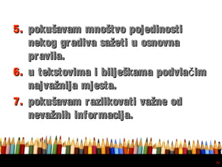 Free powerpoint template: www.brainybetty.com
35
5.5. pokušavam mnoštvo pojedinostipokušavam mnoštvo pojedinosti
nekog gradiva sažeti u osnovnanekog gradiva sažeti u osnovna
pravila.pravila.
6.6. u tekstovima i bilješkama podvla imču tekstovima i bilješkama podvla imč
najvažnija mjesta.najvažnija mjesta.
7.7. pokušavam razlikovati važne odpokušavam razlikovati važne od
nevažnih informacija.nevažnih informacija.
 