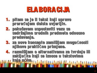 Free powerpoint template: www.brainybetty.com
37
ELABORACIJAELABORACIJA
1.1. pitam se je li tekst koji upravopitam se je li tekst koji upravo
prora ujem doista uvjerljiv.đprora ujem doista uvjerljiv.đ
2.2. pokušavam uspostaviti vezu sapokušavam uspostaviti vezu sa
sadržajima srodnih predmeta odnosnosadržajima srodnih predmeta odnosno
predavanja.predavanja.
3.3. za nove koncepte zamišljam mogu nostićza nove koncepte zamišljam mogu nostić
njihove prakti ne primjene.čnjihove prakti ne primjene.č
4.4. razmišljam o alternativama za tvrdnje ilirazmišljam o alternativama za tvrdnje ili
zaklju ke koji se iznose u tekstovimačzaklju ke koji se iznose u tekstovimač
koje u im.čkoje u im.č
 