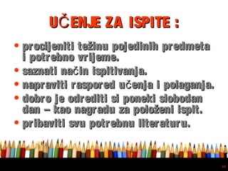 Free powerpoint template: www.brainybetty.com
40
U ENJE ZA ISPITE :ČU ENJE ZA ISPITE :Č
• procijeniti težinu pojedinih predmetaprocijeniti težinu pojedinih predmeta
i potrebno vrijeme.i potrebno vrijeme.
• saznati na in ispitivanja.čsaznati na in ispitivanja.č
• napraviti raspored u enja i polaganja.čnapraviti raspored u enja i polaganja.č
• dobro je odrediti si poneki slobodandobro je odrediti si poneki slobodan
dan – kao nagradu za položeni ispit.dan – kao nagradu za položeni ispit.
• pribaviti svu potrebnu literaturu.pribaviti svu potrebnu literaturu.
 