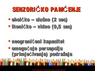 Free powerpoint template: www.brainybetty.com
5
SENZORI KO PAM ENJEČ ĆSENZORI KO PAM ENJEČ Ć
• ehoi ko – slušno (2 sec)čehoi ko – slušno (2 sec)č
• ikoni ko – vidno (0,5 sec)čikoni ko – vidno (0,5 sec)č
• neograni eni kapacitetčneograni eni kapacitetč
• omogu uje percepcijućomogu uje percepcijuć
(primje ivanje) podražajać(primje ivanje) podražajać
 