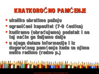 Free powerpoint template: www.brainybetty.com
6
KRATKORO NO PAM ENJEČ ĆKRATKORO NO PAM ENJEČ Ć
• ukoliko obratimo pažnjuukoliko obratimo pažnju
• ograni eni kapacitet (7-9 estica)č čograni eni kapacitet (7-9 estica)č č
• kodiramo (obra ujemo) podatak i nađkodiramo (obra ujemo) podatak i nađ
taj na in ga šaljemo dalječtaj na in ga šaljemo dalječ
• u njega dolaze informacije i izu njega dolaze informacije i iz
dugoro nog pam enja kada sa njimač ćdugoro nog pam enja kada sa njimač ć
nešto radimo (radno p.)nešto radimo (radno p.)
 