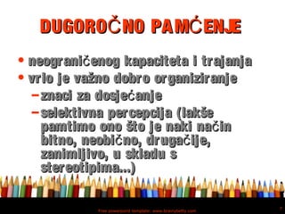 Free powerpoint template: www.brainybetty.com
7
DUGORO NO PAM ENJEČ ĆDUGORO NO PAM ENJEČ Ć
• neograni enog kapaciteta i trajanjačneograni enog kapaciteta i trajanjač
• vrlo je važno dobro organiziranjevrlo je važno dobro organiziranje
– znaci za dosje anjećznaci za dosje anjeć
– selektivna percepcija (lakšeselektivna percepcija (lakše
pamtimo ono što je naki na inčpamtimo ono što je naki na inč
bitno, neobi no, druga ije,č čbitno, neobi no, druga ije,č č
zanimljivo, u skladu szanimljivo, u skladu s
stereotipima...)stereotipima...)
 