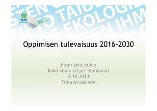 Oppimisen tulevaisuus 2016-2030
Eiran aikuislukio
Koko koulu ohjaa -seminaari
3.10.2013
Tiina Airaksinen
 