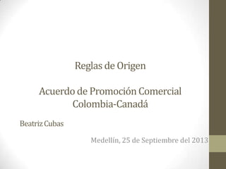 Reglas de Origen
Acuerdo de Promoción Comercial
Colombia-Canadá
Medellín, 25 de Septiembre del 2013
BeatrizCubas
 