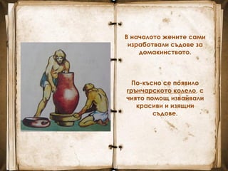 В началото жените сами
изработвали съдове за
домакинството.
По-късно се появило
грънчарското колело, с
чиято помощ извайвали
красиви и изящни
съдове.
 