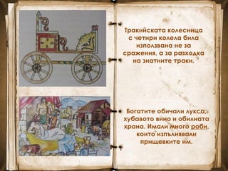 Тракийската колесница
с четири колела била
използвана не за
сражения, а за разходка
на знатните траки.
Богатите обичали лукса,
хубавото вино и обилната
храна. Имали много роби,
които изпълнявали
прищевките им.
 