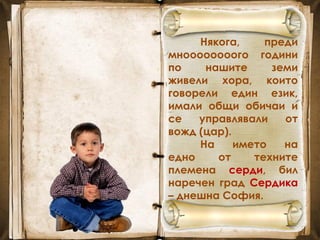 Някога, преди
мноооооооого години
по нашите земи
живели хора, които
говорели един език,
имали общи обичаи и
се управлявали от
вожд (цар).
На името на
едно от техните
племена серди, бил
наречен град Сердика
– днешна София.
 