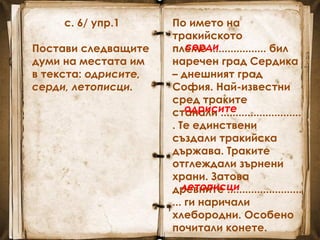 с. 6/ упр.1
Постави следващите
думи на местата им
в текста: одрисите,
серди, летописци.
По името на
тракийското
племе ................... бил
наречен град Сердика
– днешният град
София. Най-известни
сред траките
станали ...........................
. Те единствени
създали тракийска
държава. Траките
отглеждали зърнени
храни. Затова
древните .........................
... ги наричали
хлебородни. Особено
почитали конете.
серди
одрисите
летописци
 
