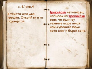 с. 6/ упр.4
В текста има две
грешки. Открий ги и ги
подчертай.
Тракийски летописец
написал на тракийски
език, че един от
техните царе имал
най-хубавите бели
като сняг и бързи коне.
Тракийски летописец
написал на тракийски
език, че един от
техните царе имал
най-хубавите бели
като сняг и бързи коне.
 