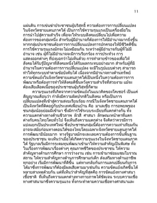11
แผ่นดิน การเข่นฆ่าประชาชนผู้บริสุทธิ์ ความต้องการการเปลี่ยนแปลง
ในจังหวัดชายแดนภาคใต้ เป็นการใช้ความรุนแรงเป็นเครื่องมือใน
การนำาไปสู่ความสำาเร็จ เพื่อจะให้ระบบสังคมเปลี่ยนไปเพื่อความ
ต้องการของกลุ่มหนึ่ง สำาหรับผู้มีอำานาจก็ต้องการให้มีอำานาจมากยิ่งขึ้น
หากกลุ่มประชาชนต้องการการเปลี่ยนแปลงการปกครองให้มีชีวิตดีขึ้น
การใช้ความรุนแรงมักจะไม่เหมือนกัน ระหว่างผู้มีอำานาจกับผู้ที่ไม่มี
อำานาจ เช่น ผู้ที่ไม่มีอำานาจจะมีการเรียกร้อง การประท้วง การ
แสดงออกต่างๆ ที่บ่งบอกว่าไม่เห็นด้วย การทำาลายข้าวของเพื่อให้
สังคมได้รับรู้ปัญหาที่สังคมหนึ่งได้รับผลกระทบอย่างมาก สำาหรับผู้ที่มี
อำานาจในความต้องการการเปลี่ยนแปลง จะมีในรูปแบบต่างๆ สามารถ
ทำาให้ทุกระบบทำาตามข้อบังคับได้ เนื่องจากมีอำานาจทางด้านทรัพย์
ความขัดแย้งในจังหวัดชายแดนภาคใต้เป็นหนึ่งในความต้องการการ
พัฒนาหรือต้องการทำาให้สังคมดีขึ้นหวังความสำาเร็จที่สวยงาม แม้จะ
ต้องเสียเลือดเนื้อของประชาชนผู้บริสุทธิ์ก็ตาม
ความรุนแรงที่เกิดจากความขัดแย้งในแนวคิดของโคเซอร์ เป็นแค่
สัญญาณเตือนว่า กำาลังมีความผิดปรกติในสังคม หรือเป็นการ
เปลี่ยนแปลงที่เข้าสู่ความสงบเรียนร้อย กรณีในจังหวัดชายแดนภาคใต้
เป็นจังหวัดที่ติดอยู่กับประเทศเพื่อนบ้าน คือ มาเลเซีย การอพยพของ
ชนกลุ่มน้อยย่อมมีเข้ามา ซึ่งมีการใช้ระบบระเบียบที่แตกต่างกัน ทั้ง
ความแตกต่างทางด้านชีวภาพ ผิวสี ศาสนา ลักษณะหน้าตาที่แตก
ต่างกับคนไทยโดยทั่วไป จึงเห็นถึงความแตกต่าง จึงคิดว่าควรมีการ
แบ่งแยกเป็นประเทศใหม่ ซึ่งประชาชนกลุ่มนี้ต้องการความเท่าเทียมกัน
อาจจะสมัยก่อนทางตอนใต้ของไทยโดยเฉพาะจังหวัดชายแดนภาคใต้
การพัฒนามีน้อยมาก ทางรัฐบาลมักจะละเลยความต้องการขั้นพื้นฐาน
ของประชาชน จะเห็นว่าเมื่อได้เกิดความรุนแรงในจังหวัดชายแดนภาค
ใต้ รัฐบาลเริ่มมีการระดมทุนพัฒนาเข้ามาให้ความสำาคัญเป็นพิเศษ ทั้ง
ในเรื่องการพัฒนาเรื่องต่างๆ คุณภาพชีวิตของประชาชน ให้ความ
สำาคัญทางด้านการศึกษา การว่างงาน เช่น การเข้ามาซ่อมแซมโบราณ
สถาน ให้ความสำาคัญทางด้านการศึกษาแก่เด็ก ส่งเสริมทางด้านอาชีพ
ทุกอย่าง เริ่มมีการพัฒนาที่ดีขึ้น แต่ทางกลับกันการแลกเปลี่ยนกับการ
ได้มาซึ่งการพัฒนาก็ต้องมีผลเสียตามมาเช่นกัน ความขัดแย้งเกิดขึ้นได้
หลายสาเหตุด้วยกัน แต่ที่เห็นว่าสำาคัญที่สุดคือ การขัดแย้งทางศาสนา
เชื้อชาติ ที่เห็นถึงความแตกต่างทางกายภาพได้ชัดเจน ระบบความเชื่อ
ทางศาสนามาซึ่งความรุนแรง ทั้งกระทำาตามความเชื่อทางศาสนาและ
 