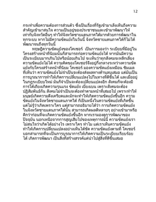 12
กระทำาเพื่อความต้องการส่วนตัว ซึ่งเป็นเรื่องที่รัฐเข้ามาเล็งเห็นถึงความ
สำาคัญเข้ามาสนใจ ความเป็นอยู่ของประชาชนและเข้ามาพัฒนาให้
เท่ากับจังหวัดอื่นๆ ทำาให้จังหวัดชายแดนภาคใต้มากด้วยการพัฒนาใน
ทุกระบบ หากไม่มีความขัดแย้งในวันนี้ จังหวัดชายแดนภาคใต้ก็ไม่ได้
พัฒนาจนถึงทุกวันนี้
ทฤษฎีความขัดแย้งของโคเซอร์ เป็นการมองว่า ระเบียบที่มีอยู่ใน
โครงสร้างหน้าที่นิยมนั้นก็สามารถก่อความขัดแย้งได้ หากมันมีความ
เป็นระเบียบมากเกินไปหรือน้อยเกินไป จะเห็นว่าทุกสังคมจะหลีกเลี่ยง
ความขัดแย้งไม่ได้ ความคิดของโคเซอร์จึงอยู่กึ่งกลางระหว่างความขัด
แย้งกับโครงสร้างหน้าที่นิยม โคเซอร์ มองความขัดแย้งเหมือน ซิมเมล
ที่เห็นว่า ความขัดแย้งไม่จำาเป็นจะต้องส่งผลทางด้านลบเสมอ แต่มันเป็น
การบูรณาการทำาให้เกิดการเปลี่ยนแปลงไปในทางที่ดีขึ้นได้ และเมื่ออยู่
ในกฎระเบียบใหม่ มันก็จำาเป็นจะต้องเปลี่ยนแปลงอีก สังคมก็จะต้องมี
การโต้เถียงเกิดความรุนแรง ขัดแย้ง เบี่ยงเบน เพราะสังคมจะต้อง
ปฏิสัมพันธ์กัน สังคมไม่จำาเป็นจะต้องทำาตามหน้าที่เสมอไป เพราะทำาให้
มนุษย์เกิดความตึงเครียดและมักจะทำาให้เกิดความขัดแย้งขึ้นอีก ความ
ขัดแย้งในจังหวัดชายแดนภาคใต้ ก็เป็นหนึ่งในความขัดแย้งที่เกิดขึ้น
แต่ไม่รู้ว่าเกิดเพราะใคร แต่สามารถอธิบายได้ว่า การเกิดความขัดแย้ง
ในจังหวัดชายแดนภาคใต้นั้น สามารถเกิดผลดีหลายๆ อย่างเข้ามาหรือ
ดีกว่าก่อนที่จะเกิดความขัดแย้งขึ้นอีก หากเรามองดูการพัฒนาของ
ปัจจุบัน นอกเหนือจากการสูญเสียไปของเหตุการณ์นี้ ความขัดแย้งเรา
ไม่สนใจว่าเกิดได้อย่างไร เพราะใคร ทำาไม แต่เราเห็นความขัดแย้ง
ทำาให้เกิดการเปลี่ยนแปลงอย่างเห็นได้ชัด ความขัดแย้งตามที่ โคเซอร์
บอกสามารถที่จะเป็นการบูรณาการให้เกิดความเป็นระเบียบเรียบร้อย
ได้ เกิดการพัฒนา เป็นสิ่งที่สร้างสรรค์แต่นำาไปสู่สิ่งที่ดีขึ้นเสมอ
 