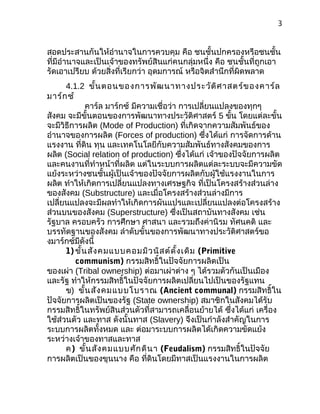 3
สอดประสานกันให้อำานาจในการควบคุม คือ ชนชั้นปกครองหรือชนชั้น
ที่มีอำานาจและเป็นเจ้าของทรัพย์สินแก่คนกลุ่มหนึ่ง คือ ชนชั้นที่ถูกเอา
รัดเอาเปรียบ ด้วยสิ่งที่เรียกว่า อุดมการณ์ หรือจิตสำานึกที่ผิดพลาด
4.1.2 ขั้นตอนของการพัฒนาทางประวัติศาสตร์ของคาร์ล
มาร์กซ์
คาร์ล มาร์กซ์ มีความเชื่อว่า การเปลี่ยนแปลงของทุกๆ
สังคม จะมีขั้นตอนของการพัฒนาทางประวัติศาสตร์ 5 ขั้น โดยแต่ละขั้น
จะมีวิธีการผลิต (Mode of Production) ที่เกิดจากความสัมพันธ์ของ
อำานาจของการผลิต (Forces of production) ซึ่งได้แก่ การจัดการด้าน
แรงงาน ที่ดิน ทุน และเทคโนโลยีกับความสัมพันธ์ทางสังคมของการ
ผลิต (Social relation of production) ซึ่งได้แก่ เจ้าของปัจจัยการผลิต
และคนงานที่ทำาหน้าที่ผลิต แต่ในระบบการผลิตแต่ละระบบจะมีความขัด
แย้งระหว่างชนชั้นผู้เป็นเจ้าของปัจจัยการผลิตกับผู้ใช้แรงงานในการ
ผลิต ทำาให้เกิดการเปลี่ยนแปลงทางเศรษฐกิจ ที่เป็นโครงสร้างส่วนล่าง
ของสังคม (Substructure) และเมื่อโครงสร้างส่วนล่างมีการ
เปลี่ยนแปลงจะมีผลทำาให้เกิดการผันแปรและเปลี่ยนแปลงต่อโครงสร้าง
ส่วนบนของสังคม (Superstructure) ซึ่งเป็นสถาบันทางสังคม เช่น
รัฐบาล ครอบครัว การศึกษา ศาสนา และรวมถึงค่านิรม ทัศนคติ และ
บรรทัดฐานของสังคม ลำาดับขั้นของการพัฒนาทางประวัติศาสตร์ขอ
งมาร์กซ์มีดังนี้
1) ขั้นสังคมแบบคอมมิวนิสต์ดั้งเดิม (Primitive
communism) กรรมสิทธิ์ในปัจจัยการผลิตเป็น
ของเผ่า (Tribal ownership) ต่อมาเผ่าต่าง ๆ ได้รวมตัวกันเป็นเมือง
และรัฐ ทำาให้กรรมสิทธิ์ในปัจจัยการผลิตเปลี่ยนไปเป็นของรัฐแทน
ข) ขั้นสังคมแบบโบราณ (Ancient communal) กรรมสิทธิ์ใน
ปัจจัยการผลิตเป็นของรัฐ (State ownership) สมาชิกในสังคมได้รับ
กรรมสิทธิ์ในทรัพย์สินส่วนตัวที่สามารถเคลื่อนย้ายได้ ซึ่งได้แก่ เครื่อง
ใช้ส่วนตัว และทาส ดังนั้นทาส (Slavery) จึงเป็นกำาลังสำาคัญในการ
ระบบการผลิตทั้งหมด และ ต่อมาระบบการผลิตได้เกิดความขัดแย้ง
ระหว่างเจ้าของทาสและทาส
ค) ขั้นสังคมแบบศักดินา (Feudalism) กรรมสิทธิ์ในปัจจัย
การผลิตเป็นของขุนนาง คือ ที่ดินโดยมีทาสเป็นแรงงานในการผลิต
 