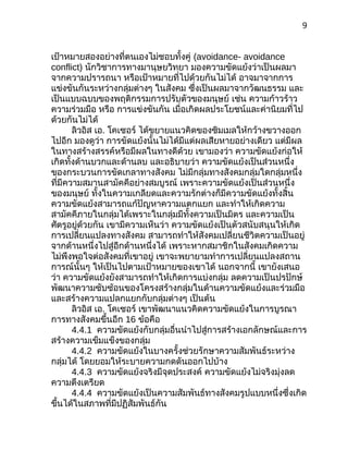 9
เป้าหมายสองอย่างที่ตนเองไม่ชอบทั้งคู่ (avoidance- avoidance
conflict) นักวิชาการทางมานุษยวิทยา มองความขัดแย้งว่าเป็นผลมา
จากความปรารถนา หรือเป้าหมายที่ไปด้วยกันไม่ได้ อาจมาจากการ
แข่งขันกันระหว่างกลุ่มต่างๆ ในสังคม ซึ่งเป็นผลมาจากวัฒนธรรม และ
เป็นแบบฉบบของพฤติกรรมการปรับตัวของมนุษย์ เช่น ความก้าวร้าว
ความร่วมมือ หรือ การแข่งขันกัน เมื่อเกิดผลประโยชน์และค่านิยมที่ไป
ด้วยกันไม่ได้
ลิวอิส เอ. โคเซอร์ ได้ขยายแนวคิดของซิมเมลให้กว้างขวางออก
ไปอีก มองดูว่า การขัดแย้งนั้นไม่ได้มีแต่ผลเสียหายอย่างเดียว แต่มีผล
ในทางสร้างสรรค์หรือมีผลในทางดีด้วย เขามองว่า ความขัดแย้งก่อให้
เกิดทั้งด้านบวกและด้านลบ และอธิบายว่า ความขัดแย้งเป็นส่วนหนึ่ง
ของกระบวนการขัดเกลาทางสังคม ไม่มีกลุ่มทางสังคมกลุ่มใดกลุ่มหนึ่ง
ที่มีความสมานสามัคคีอย่างสมบูรณ์ เพราะความขัดแย้งเป็นส่วนหนึ่ง
ของมนุษย์ ทั้งในความเกลียดและความรักต่างก็มีความขัดแย้งทั้งสิ้น
ความขัดแย้งสามารถแก้ปัญหาความแตกแยก และทำาให้เกิดความ
สามัคคีภายในกลุ่มได้เพราะในกลุ่มมีทั้งความเป็นมิตร และความเป็น
ศัตรูอยู่ด้วยกัน เขามีความเห็นว่า ความขัดแย้งเป็นตัวสนับสนุนให้เกิด
การเปลี่ยนแปลงทางสังคม สามารถทำาให้สังคมเปลี่ยนชีวิตความเป็นอยู่
จากด้านหนึ่งไปสู่อีกด้านหนึ่งได้ เพราะหากสมาชิกในสังคมเกิดความ
ไม่พึงพอใจต่อสังคมที่เขาอยู่ เขาจะพยายามทำาการเปลี่ยนแปลงสถาน
การณ์นั้นๆ ให้เป็นไปตามเป้าหมายของเขาได้ นอกจากนี้ เขายังเสนอ
ว่า ความขัดแย้งยังสามารถทำาให้เกิดการแบ่งกลุ่ม ลดความเป็นปรปักษ์
พัฒนาความซับซ้อนของโครงสร้างกลุ่มในด้านความขัดแย้งและร่วมมือ
และสร้างความแปลกแยกกับกลุ่มต่างๆ เป็นต้น
ลิวอิส เอ. โคเซอร์ เขาพัฒนาแนวคิดความขัดแย้งในการบูรณา
การทางสังคมขึ้นอีก 16 ข้อคือ
4.4.1 ความขัดแย้งกับกลุ่มอื่นนำาไปสู่การสร้างเอกลักษณ์และการ
สร้างความเข็มแข็งของกลุ่ม
4.4.2 ความขัดแย้งในบางครั้งช่วยรักษาความสัมพันธ์ระหว่าง
กลุ่มได้ โดยยอมให้ระบายความกดดันออกไปบ้าง
4.4.3 ความขัดแย้งจริงมีจุดประสงค์ ความขัดแย้งไม่จริงมุ่งลด
ความตึงเตรียด
4.4.4 ความขัดแย้งเป็นความสัมพันธ์ทางสังคมรูปแบบหนึ่งซึ่งเกิด
ขึ้นได้ในสภาพที่มีปฏิสัมพันธ์กัน
 