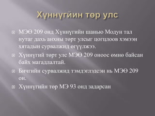  МЭӨ 209 онд Хүннүгийн шанью Модун тал
нутаг дахь анхны төрт улсыг цогцлоов хэмээн
хятадын сурвалжид өгүүлжээ.
 Хүннүгий төрт улс МЭӨ 209 оноос өмнө байсан
байх магадлалтай.
 Бичгийн сурвалжид тэмдэглэдсэн нь МЭӨ 209
он.
 Хүннүгийн төр МЭ 93 онд задарсан
 