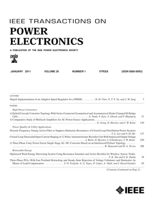 JANUARY 2011 VOLUME 26 NUMBER 1 ITPEE8 (ISSN 0885-8993)
LETTERS
Digital Implementation of an Adaptive Speed Regulator for a PMSM . . . . . . . . . . . H. H. Choi, N. T.-T. Vu, and J.-W. Jung 3
PAPERS
High Power Converters
A Hybrid Cascade Converter Topology With Series-Connected Symmetrical and Asymmetrical Diode-Clamped H-Bridge
Cells. . . . . . . . . . . . . . . . . . . . . . . . . . . . . . . . . . . . . . . . . . . . . . . . . . . . . . . . . . . . . .A. Nami, F. Zare, A. Ghosh, and F. Blaabjerg 51
A Comparative Study of Multicell Ampliﬁers for AC-Power-Source Applications. . . . . . . . . . . . . . . . . . . . . . . . . . . . . . . . . . . .
. . . . . . . . . . . . . . . . . . . . . . . . . . . . . . . . . . . . . . . . . . . . . . . . . . . . . . . . . . . . . . . . . . . . . . . . . G. Gong, D. Hassler, and J. W. Kolar 149
Power Quality & Utility Applications
Discrete Frequency-Tuning Active Filter to Suppress Harmonic Resonances of Closed-Loop Distribution Power Systems
. . . . . . . . . . . . . . . . . . . . . . . . . . . . . . . . . . . . . . . . . . . . . . . . . . . . . . . . . . . . . . . . . . . . . . . . . . . . . . . . . . . . . . T.-L. Lee and S.-H. Hu 137
Closed-Loop Sinusoidal Input-Current Shaping of 12-Pulse Autotransformer Rectiﬁer Unit With Impressed Output Voltage
. . . . . . . . . . . . . . . . . . . . . . . . . . . . . . . . . . . . . . . . . . . . . . . . . . . . . . . . . . . . . . . J. Biela, D. Hassler, J. Sch¨onberger, J. W. Kolar 249
A Three-Phase Unity Power Factor Single-Stage AC–DC Converter Based on an Interleaved Flyback Topology . . . . . . . .
. . . . . . . . . . . . . . . . . . . . . . . . . . . . . . . . . . . . . . . . . . . . . . . . . . . . . . . . . . . . . . . . . . . . . . . . . . . . . . . . B. Tamyurek and D. A. Torrey 308
Renewable Energy
Optimized Wind Energy Harvesting System Using Resistance Emulator and Active Rectiﬁer for Wireless Sensor Nodes
. . . . . . . . . . . . . . . . . . . . . . . . . . . . . . . . . . . . . . . . . . . . . . . . . . . . . . . . . . . . . . . . . . . . . . . . . . . . . . . . . . . . Y. K. Tan and S. K. Panda 38
Three-Phase PLLs With Fast Postfault Retracking and Steady-State Rejection of Voltage Unbalance and Harmonics by
Means of Lead Compensation . . . . . . . . . . . . . . . . . F. D. Freijedo, A. G. Yepes, ´O. L´opez, A. Vidal, and J. Doval-Gandoy 85
(Contents Continued on Page 2)
 