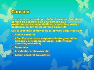 Causas:
La apraxia es causada por daño al cerebro. Cuando la
apraxia se desarrolla en una persona que
previamente era capaz de llevar a cabo las tareas o
destrezas, se denomina apraxia adquirida.
Las causas más comunes de la apraxia adquirida son:
 Tumor cerebral
 Afección que causa empeoramiento gradual del
cerebro y el sistema nervioso (enfermedad
neurodegenerativa)
 Demencia
 Accidente cerebrovascular
 Lesión cerebral traumática
 