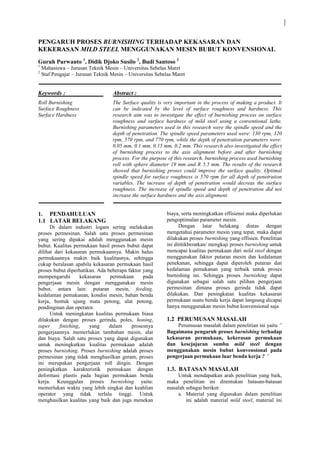 PENGARUH PROSES BURNISHING TERHADAP KEKASARAN DAN
KEKERASAN MILD STEEL MENGGUNAKAN MESIN BUBUT KONVENSIONAL
Guruh Purwanto 1
, Didik Djoko Susilo 2
, Budi Santoso 2
1
Mahasiswa – Jurusan Teknik Mesin – Universitas Sebelas Maret
2
Staf Pengajar – Jurusan Teknik Mesin – Universitas Sebelas Maret
Keywords :
Roll Burnishing
Surface Roughness
Surface Hardness
Abstract :
The Surface quality is very important in the process of making a product. It
can be indicated by the level of surface roughness and hardness. This
research aim was to investigate the effect of burnishing process on surface
roughness and surface hardness of mild steel using a conventional lathe.
Burnishing parameters used in this research were the spindle speed and the
depth of penetration. The spindle speed parameters used were: 130 rpm, 320
rpm, 570 rpm, and 770 rpm, while the depth of penetration parameters were:
0.05 mm, 0.1 mm, 0.15 mm, 0.2 mm. This research also investigated the effect
of burnishing process to the axis alignment before and after burnishing
process. For the purpose of this research, burnishing process used burnishing
roll with sphere diameter 19 mm and R 5.5 mm. The results of the research
showed that burnishing proses could improve the surface quality. Optimal
spindle speed for surface roughness is 570 rpm for all depth of penetration
variables. The increase of depth of penetration would decreas the surface
roughness. The increase of spindle speed and depth of penetration did not
increase the surface hardness and the axis alignment.
1. PENDAHULUAN
1.1 LATAR BELAKANG
Di dalam industri logam sering melakukan
proses permesinan. Salah satu proses permesinan
yang sering dipakai adalah menggunakan mesin
bubut. Kualitas permukaan hasil proses bubut dapat
dilihat dari kekasaran permukaannya. Makin halus
permukaannya makin baik kualitasnya, sehingga
cukup beralasan apabila kekasaran permukaan hasil
proses bubut diperhatikan. Ada beberapa faktor yang
mempengaruhi kekasaran permukaan pada
pengerjaan mesin dengan menggunakan mesin
bubut, antara lain: putaran mesin, feeding,
kedalaman pemakanan, kondisi mesin, bahan benda
kerja, bentuk ujung mata potong, alat potong,
pendinginan dan operator.
Untuk meningkatan kualitas permukaan biasa
dilakukan dengan proses gerinda, poles, honing,
super finishing, yang dalam prosesnya
pengerjaannya memerlukan tambahan mesin, alat
dan biaya. Salah satu proses yang dapat digunakan
untuk meningkatkan kualitas permukaan adalah
proses burnishing. Proses burnishing adalah proses
permesinan yang tidak menghasilkan geram, proses
ini merupakan pengerjaan roll dingin. Dengan
peningkatkan karakteristik permukaan dengan
deformasi plastis pada bagian permukaan benda
kerja. Keunggulan proses burnishing yaitu:
memerlukan waktu yang lebih singkat dan keahlian
operator yang tidak terlalu tinggi. Untuk
menghasilkan kualitas yang baik dan juga menekan
biaya, serta meningkatkan effisiensi maka diperlukan
pengoptimalan parameter mesin.
Dengan latar belakang diatas dengan
mengetahui parameter mesin yang tepat, maka dapat
dilakukan proses burnishing yang effisien. Penelitian
ini dititikberatkan/ mengkaji proses burnishing untuk
mencapai kualitas permukaan dari mild steel dengan
menggunakan faktor putaran mesin dan kedalaman
penekanan, sehingga dapat diperoleh putaran dan
kedalaman pemakanan yang terbaik untuk proses
burnishing ini. Sehingga proses burnishing dapat
digunakan sebagai salah satu pilihan pengerjaan
permesinan dimana proses gerinda tidak dapat
dilakukan. Dan peningkatan kualitas kekasaran
permukaan suatu benda kerja dapat langsung dicapai
hanya menggunakan mesin bubut konvensional saja
1.2 PERUMUSAN MASALAH
Perumusan masalah dalam penelitian ini yaitu ”
Bagaimana pengaruh proses burnishing terhadap
kekasaran permukaan, kekerasan permukaan
dan kesejajaran sumbu mild steel dengan
menggunakan mesin bubut konvensional pada
pengerjaan permukaan luar benda kerja ? ”
1.3. BATASAN MASALAH
Untuk mendapatkan arah penelitian yang baik,
maka penelitian ini ditentukan batasan-batasan
masalah sebagai berikut:
a. Material yang digunakan dalam penelitian
ini adalah material mild steel, material ini
 