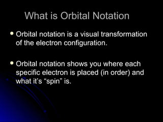 What is Orbital NotationWhat is Orbital Notation
 Orbital notation is a visual transformationOrbital notation is a visual transformation
of the electron configuration.of the electron configuration.
 Orbital notation shows you where eachOrbital notation shows you where each
specific electron is placed (in order) andspecific electron is placed (in order) and
what it’s “spin” is.what it’s “spin” is.
 