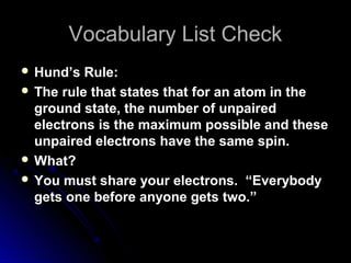 Vocabulary List CheckVocabulary List Check
 Hund’s Rule:Hund’s Rule:
 The rule that states that for an atom in the
ground state, the number of unpaired
electrons is the maximum possible and these
unpaired electrons have the same spin.
 What?
 You must share your electrons. “Everybody
gets one before anyone gets two.”
 
