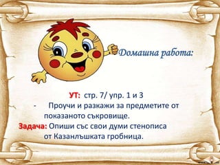 Домашна работа:
УТ: стр. 7/ упр. 1 и 3
- Проучи и разкажи за предметите от
показаното съкровище.
Задача: Опиши със свои думи стенописа
от Казанлъшката гробница.
 