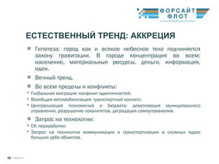 / Город 3.010
ЕСТЕСТВЕННЫЙ ТРЕНД: АККРЕЦИЯ
Гипотеза: город как и всякое небесное тело подчиняется
закону гравитации. В городе концентрация во всем:
население, материальные ресурсы, деньги, информация,
идеи. 
Вечный тренд.
Во всем пределы и конфликты:
 Глобальная миграция: конфликт идентичностей; 
 Всеобщая автомобилизация: транспортный коллапс; 
 Централизация полномочий и бюджета: демотивация муниципального
управления, разрушение локалитетов, деградация самоуправления. 
Запрос на технологии:
 СК переработки;
 Запрос на технологии коммуникации и транспортизации в сложных ядрах
больших урбо объектов. 
 