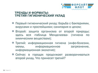/ Город 3.011
ТРЕНДЫ И ФОРМАТЫ:
ТРЕТИЙ ГИГИЕНИЧЕСКИЙ УКЛАД
Первый гигиенический уклад: борьба с бактериями,
вирусами и простейшими; санитария в целом;
Второй: защита организма от второй природы;
здесь вся «таблица Менделеева» (гигиена по
химическим веществам);
Третий: информационная гигиена (инфо-болезни,
мемы, информационное загрязнение,
информационная экология);
Сейчас в городах продолжает разворачиваться
второй уклад. Что принесет третий?
 