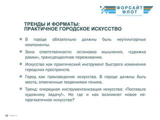 / Город 3.012
ТРЕНДЫ И ФОРМАТЫ:
ПРАКТИЧНОЕ ГОРОДСКОЕ ИСКУССТВО
В городе обязательно должны быть неутилитарные
компоненты.
Зона ответственности: остановка мышления, «сдвижка
рамки», трансцендентное переживание.
Искусство как практический инструмент быстрого изменения
городских пространств.
Город как произведение искусства. В городе должны быть
места, отмеченные творениями гениев.
Тренд: очередная инструментализация искусства: «Поставьте
художнику задачу!». Но где и как возникнет новое не-
прагматичное искусство?
 