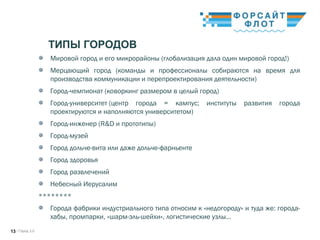 / Город 3.013
ТИПЫ ГОРОДОВ
Мировой город и его микрорайоны (глобализация дала один мировой город!)
Мерцающий город (команды и профессионалы собираются на время для
производства коммуникации и перепроектирования деятельности)
Город-чемпионат (коворкинг размером в целый город)
Город-университет (центр города = кампус; институты развития города
проектируются и наполняются университетом)
Город-инженер (R&D и прототипы)  
Город-музей 
Город дольче-вита или даже дольче-фарньенте 
Город здоровья 
Город развлечений 
Небесный Иерусалим 
********
Города фабрики индустриального типа относим к «недогороду» и туда же: города-
хабы, промпарки, «шарм-эль-шейхи», логистические узлы…
 