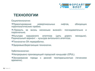 / Город 3.015
ТЕХНОЛОГИИ
Социотехнологии:
Проектирование невертикальных лифтов, обходящих
геронтологические пробки. 
«Прожить за жизнь несколько жизней»: последовательно и
параллельно. 
Культура карьерного апоптоза (дать дорогу молодым).
Радикальный вариант – культура витального апоптоза. 
Технологии СК переработки. 
Здоровьесберегающие технологии.
Урботехнологии: 
Непрерывно производящий городской ландшафт (CPUL). 
Зонирование города с разной темпоральностью (течением
времени). 
 