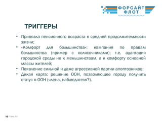 / Город 3.016
ТРИГГЕРЫ
• Привязка пенсионного возраста к средней продолжительности
жизни;
• «Комфорт для большинства»: кампания по правам
большинства (пример с колясочниками); т.е. адаптация
городской среды не к меньшинствам, а к комфорту основной
массы жителей;
• Появление сильной и даже агрессивной партии апоптозников;
• Дикая карта: решение ООН, позволяющее городу получить
статус в ООН (члена, наблюдателя?).
 