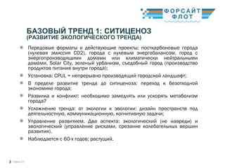 / Город 3.03
БАЗОВЫЙ ТРЕНД 1: СИТИЦЕНОЗ
(РАЗВИТИЕ ЭКОЛОГИЧЕСКОГО ТРЕНДА)
Передовые форматы и действующие проекты: посткарбоновые города
(нулевая эмиссия СО2), города с нулевым энергобалансом, город с
энергопроизводящими домами или климатически нейтральными
домами, Solar City, зеленый урбанизм, съедобный город (производство
продуктов питания внутри города);
Установка: CPUL = непрерывно производящий городской ландшафт; 
В пределе развитие тренда до ситиценоза: переход к безотходной
экономике города; 
Развилка и конфликт: необходимо замедлять или ускорять метаболизм
города? 
Усложнение тренда: от экологии к эвологии: дизайн пространств под
деятельностную, коммуникационную, когнитивную задачи; 
Управление развитием. Два аспекта: экологический (не навреди) и
эвологический (управление рисками, срезание колебательных вершин
развития). 
Наблюдается с 60-х годов; растущий.
 
