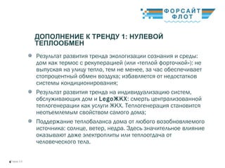 / Город 3.04
ДОПОЛНЕНИЕ К ТРЕНДУ 1: НУЛЕВОЙ
ТЕПЛООБМЕН
Результат развития тренда экологизации сознания и среды:
дом как термос с рекуперацией (или «теплой форточкой»): не
выпуская на улицу тепло, тем не менее, за час обеспечивает
стопроцентный обмен воздуха; избавляется от недостатков
системы кондиционирования;  
Результат развития тренда на индивидуализацию систем,
обслуживающих дом и LegoЖКХ: смерть централизованной
теплогенерации как услуги ЖКХ. Теплогенерация становится
неотъемлемым свойством самого дома;
Поддержание теплобаланса дома от любого возобновляемого
источника: солнце, ветер, недра. Здесь значительное влияние
оказывают даже электроплиты или теплоотдача от
человеческого тела.
 