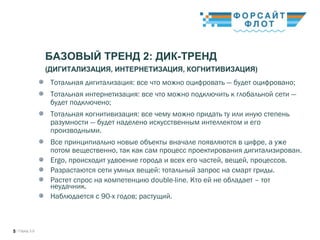/ Город 3.05
БАЗОВЫЙ ТРЕНД 2: ДИК-ТРЕНД
(ДИГИТАЛИЗАЦИЯ, ИНТЕРНЕТИЗАЦИЯ, КОГНИТИВИЗАЦИЯ)
Тотальная дигитализация: все что можно оцифровать — будет оцифровано;
Тотальная интернетизация: все что можно подключить к глобальной сети —
будет подключено;
Тотальная когнитивизация: все чему можно придать ту или иную степень
разумности — будет наделено искусственным интеллектом и его
производными.
Все принципиально новые объекты вначале появляются в цифре, а уже
потом вещественно, так как сам процесс проектирования дигитализирован.
Ergo, происходит удвоение города и всех его частей, вещей, процессов.
Разрастаются сети умных вещей: тотальный запрос на смарт гриды. 
Растет спрос на компетенцию double-line. Кто ей не обладает – тот
неудачник.
Наблюдается с 90-х годов; растущий.
 