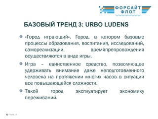/ Город 3.06
«Город играющий». Город, в котором базовые
процессы образования, воспитания, исследований,
самореализации, времяпрепровождения
осуществляются в виде игры.
Игра – единственное средство, позволяющее
удерживать внимание даже неподготовленного
человека на протяжении многих часов в ситуации
все повышающейся сложности.
Такой город эксплуатирует экономику
переживаний.
БАЗОВЫЙ ТРЕНД 3: URBO LUDENS
 