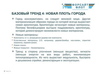 / Город 3.07
БАЗОВЫЙ ТРЕНД 4: НОВАЯ ПЛОТЬ ГОРОДА
Город консервативен, но следует вековой моде. Другая
материализация образов города из которой всегда вырастает
новая архитектура. Архитектура легализует новые материалы.
Поэтому бенефициарам выгодно поддерживать архитектуру,
которая демонстрирует возможности новых материалов. 
Новые материалы:
 Композиты: в т.ч. возращение дерева как композита;
 Естественные материалы 2.0: например, дерево-бамбук, нео-саман, пористая
керамика, керамо-саман;
 Новое стекло;
 Живые покрытия – биоматериалы.
Тренд: в сторону утончения (меньше вещества), легкости
(меньше энергии на все виды работ), минимизации
теплопроводности. Из чего вырастает модульность, быстрота
и дешевизна стройки, реконструкции и эксплуатации.
 