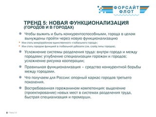 / Город 3.08
ТРЕНД 5: НОВАЯ ФУНКЦИОНАЛИЗАЦИЯ
(ГОРОДОВ И В ГОРОДАХ)
Чтобы выжить и быть конкурентоспособными, города в целом
вынуждены пройти через новую функционализацию
 Или стать микрорайоном единственного «глобального города»;
 Или стать городом функцией в глобальной урбосети (см. слайд типы городов).
Усложнение системы разделения труда: внутри города и между
городами: углубление специализации горожан и городов;
усложнение рисунка кооперации;
Правильная функционализация – средство конкурентной борьбы
между городами.
Что получаем для России: опорный каркас городов третьего
поколения. 
Востребованная горожанином компетенция: выделение
(проектирование) новых мест в системах разделения труда,
быстрая специализация и промоушн. 
 