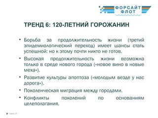 / Город 3.09
ТРЕНД 6: 120-ЛЕТНИЙ ГОРОЖАНИН
• Борьба за продолжительность жизни (третий
эпидемиологический переход) имеет шансы стать
успешной: но к этому почти никто не готов.
• Высокая продолжительность жизни возможна
только в среде нового города («новое вино в новые
меха»).
• Развитие культуры апоптоза («молодым везде у нас
дорога»).
• Поколенческая миграция между городами.
• Конфликты поколений по основаниям
целеполагания.
 