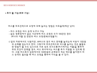 Bus Service design
 추가 될 기능(세부 기능)
버스를 무조건적으로 요청에 의해 늘리는 방법은 비효율적(예산 낭비)
- 버스 요청은 버스 승객 누구나 가능
- 같은 정류장에서 같은 시간대에 버스 요청의 수가 100건인 경우
(하나의 어플 당 한번의 버스 요청(중복요청불가)
-> 앞의 자료에서도 나왔지만, M버스의 경우 버스 한대를 늘리는데 비용이 12만원
의 손해를 입는다고 한다. 그렇기에 무조건적으로 버스를 늘리는 것은 불필요
한 방법이 될 수도 있으므로 서로 상호 의사소통(여기에서는 어플)을 통하여
위의 조건이 만족할 경우, 버스 회사에서는 버스를 추가 지원할 수 있도록 한
다. 그럼 버스회사 입장에서의 120만원의 손해보다 적은 액수를 들이면서 버
스 승객도 필요할 때 버스 요청을 통하여 이익을 볼 수 있다.
 