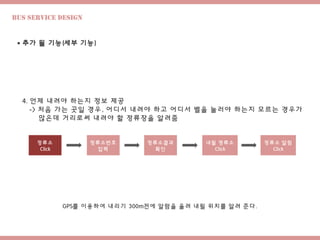 Bus Service design
 추가 될 기능(세부 기능)
4. 언제 내려야 하는지 정보 제공
-> 처음 가는 곳일 경우, 어디서 내려야 하고 어디서 벨을 눌러야 하는지 모르는 경우가
많은데 거리로써 내려야 할 정류장을 알려줌
내릴 정류소
Click
정류소
Click
정류소번호
입력
정류소결과
확인
정류소 알림
Click
GPS를 이용하여 내리기 300m전에 알람을 울려 내릴 위치를 알려 준다.
 