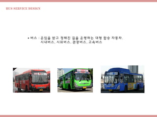 Bus Service design
 버스 : 운임을 받고 정해진 길을 운행하는 대형 합승 자동차.
시내버스, 시외버스, 관광버스, 고속버스
 