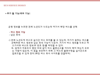 Bus Service design
 추가 될 기능(세부 기능)
운행 정보를 누르면 전체 노선도가 나오는데 여기서 해당 버스를 선택
- 버스 정보 기능
- 남은 좌석
-> 전체 노선도에 버스의 실시간 버스 위치를 볼 수 있는데, 자기가 원하는 버스를
선택하면 버스 정보와 남은 좌석 기능이 나온다. 거기서 버스 정보를 누르고 버
스기사와 버스의 정보(차 번호 등)를 파악할 수 있다.
또, 앞에서 자료조사 했던 바와 같이 버스 불편신고를 어디다 해야 하는지 모르
는 사람이 많은데, 이 점을 보안하기 위해 그 버스의 불편사항을 실시간으로
업로드할 수 있게 한다.(해당 버스 회사 사이트를 연결하여)
 