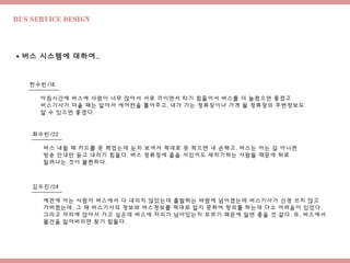 Bus Service design
 버스 시스템에 대하여..
한수빈/18
최수빈/22
김우진/24
아침시간에 버스에 사람이 너무 많아서 서로 끼이면서 타기 힘들어서 버스를 더 늘렸으면 좋겠고
버스기사가 더울 때는 알아서 에어컨을 틀어주고, 내가 가는 정류장이나 가게 될 정류장의 주변정보도
알 수 있으면 좋겠다.
버스 내릴 때 카드를 못 찍었는데 눈치 보여서 제대로 못 찍으면 내 손해고, 버스는 아는 길 아니면
방송 안내만 듣고 내리기 힘들다. 버스 정류장에 줄을 서있어도 새치기하는 사람들 때문에 뒤로
밀려나는 것이 불편하다.
예전에 아는 사람이 버스에서 다 내리지 않았는데 출발하는 바람에 넘어졌는데 버스기사가 신경 쓰지 않고
가버렸는데, 그 때 버스기사의 정보와 버스정보를 제대로 알지 못하여 항의를 하는데 다소 어려움이 있었다.
그리고 자리에 앉아서 가고 싶은데 버스에 자리가 남아있는지 모르기 때문에 알면 좋을 것 같다. 또, 버스에서
물건을 잃어버리면 찾기 힘들다.
 