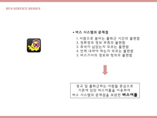 Bus Service design
 버스 시스템의 문제점
1. 사람으로 붐비는 출퇴근 시간의 불편함
2. 정류장의 정보 부족의 불편함
3. 좌석이 남았는지 모르는 불편함
4. 언제 내려야 하는지 모르는 불편함
5. 버스기사의 정보와 항의의 불편함
등교 및 출퇴근하는 사람들 중심으로
기존에 있던 버스어플을 이용하여
버스 시스템의 문제점을 보완한 버스어플
 