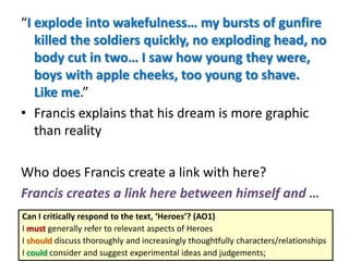 “I explode into wakefulness… my bursts of gunfire
killed the soldiers quickly, no exploding head, no
body cut in two… I saw how young they were,
boys with apple cheeks, too young to shave.
Like me.”
• Francis explains that his dream is more graphic
than reality
Who does Francis create a link with here?
Francis creates a link here between himself and …
Can I critically respond to the text, ‘Heroes’? (AO1)
I must generally refer to relevant aspects of Heroes
I should discuss thoroughly and increasingly thoughtfully characters/relationships
I could consider and suggest experimental ideas and judgements;
 